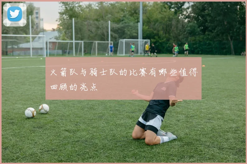 火箭队与骑士队的比赛有哪些值得回顾的亮点