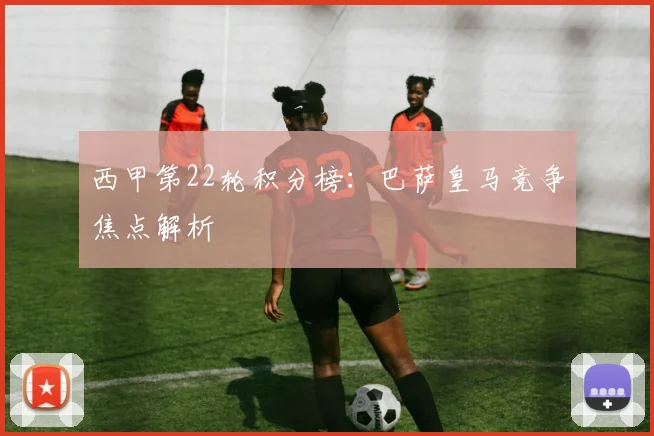 西甲第22轮积分榜：巴萨皇马竞争焦点解析