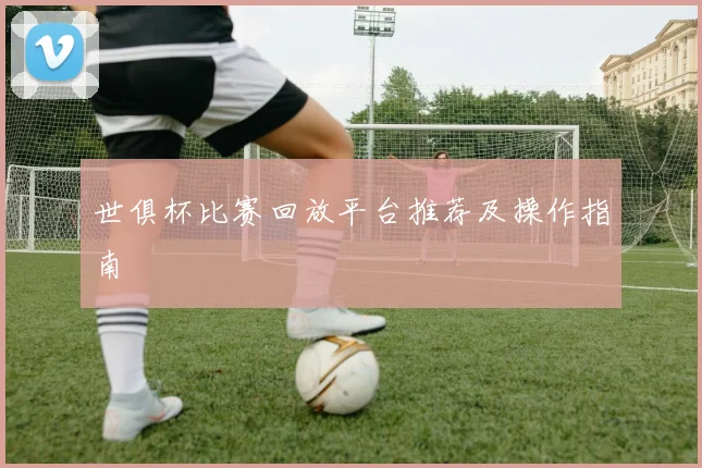 世俱杯比赛回放平台推荐及操作指南