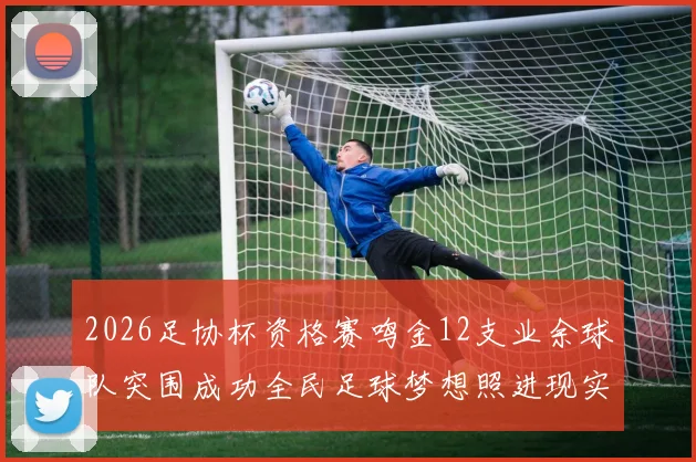 2026足协杯资格赛鸣金12支业余球队突围成功全民足球梦想照进现实