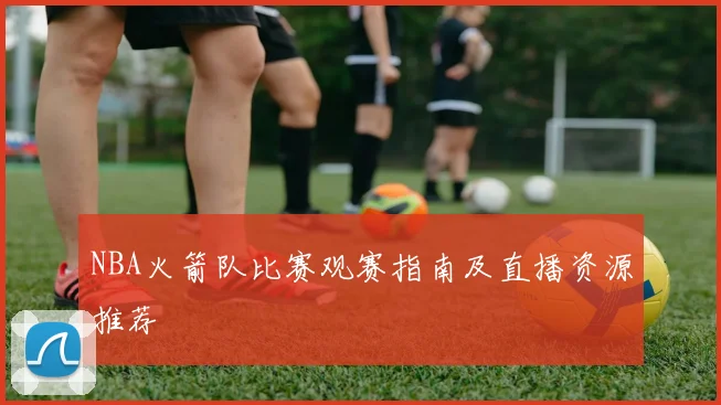 NBA火箭队比赛观赛指南及直播资源推荐