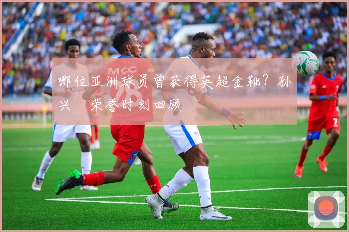 哪位亚洲球员曾获得英超金靴?孙兴慜荣誉时刻回顾