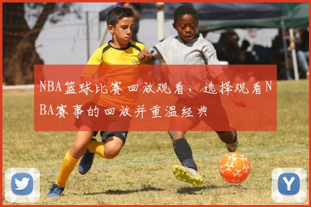 NBA篮球比赛回放观看，选择观看NBA赛事的回放并重温经典