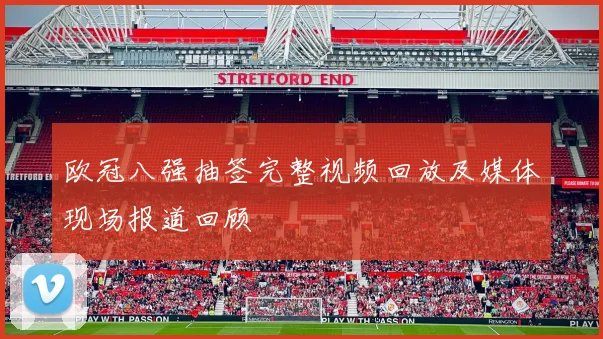 欧冠八强抽签完整视频回放及媒体现场报道回顾